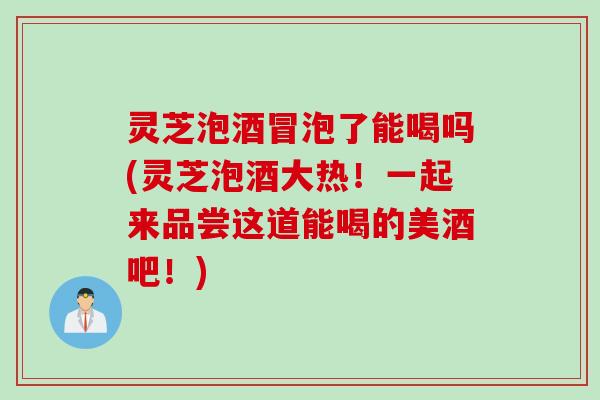 灵芝泡酒冒泡了能喝吗(灵芝泡酒大热！一起来品尝这道能喝的美酒吧！)
