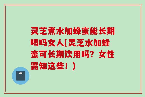 灵芝煮水加蜂蜜能长期喝吗女人(灵芝水加蜂蜜可长期饮用吗？女性需知这些！)