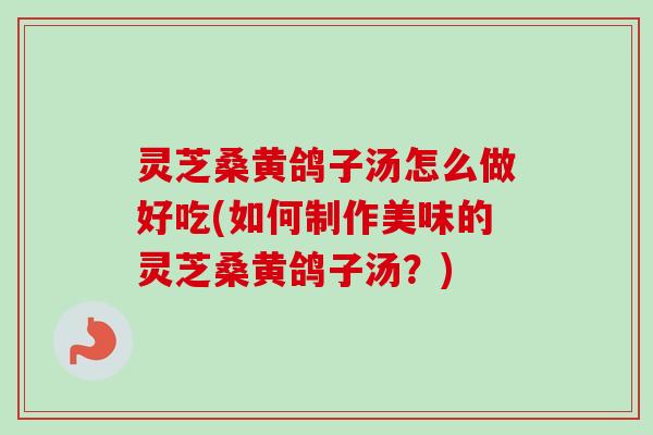 灵芝桑黄鸽子汤怎么做好吃(如何制作美味的灵芝桑黄鸽子汤？)