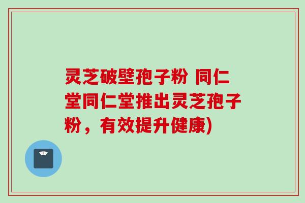 灵芝破壁孢子粉 同仁堂同仁堂推出灵芝孢子粉，有效提升健康)