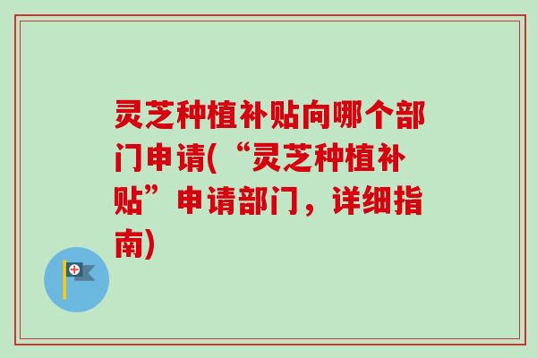 灵芝种植补贴向哪个部门申请(“灵芝种植补贴”申请部门，详细指南)