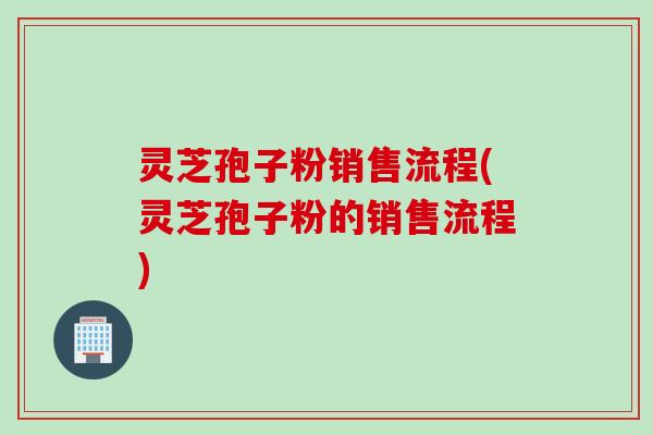 灵芝孢子粉销售流程(灵芝孢子粉的销售流程)