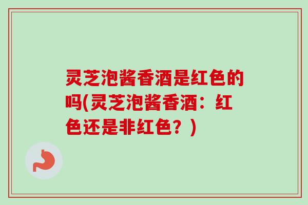 灵芝泡酱香酒是红色的吗(灵芝泡酱香酒：红色还是非红色？)
