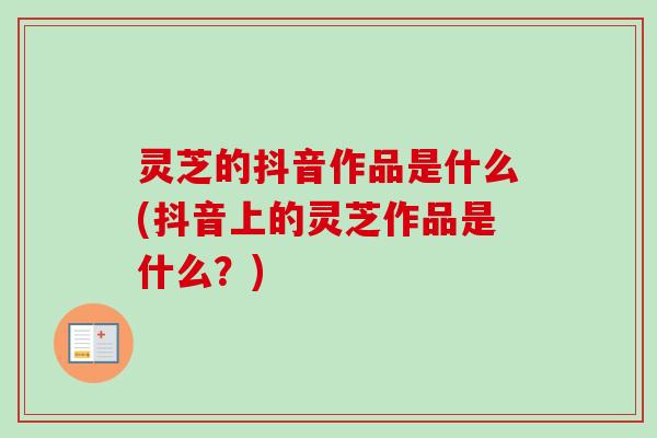 灵芝的抖音作品是什么(抖音上的灵芝作品是什么？)