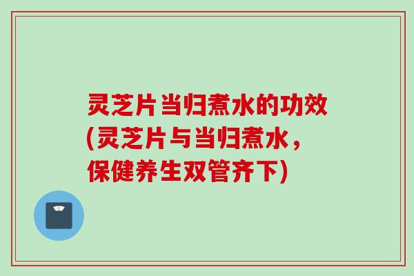 灵芝片当归煮水的功效(灵芝片与当归煮水，保健养生双管齐下)