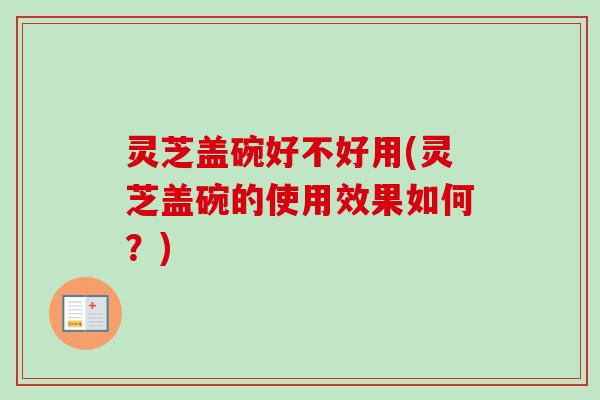 灵芝盖碗好不好用(灵芝盖碗的使用效果如何？)