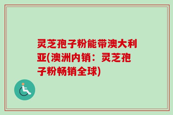 灵芝孢子粉能带澳大利亚(澳洲内销：灵芝孢子粉畅销全球)