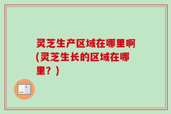 灵芝生产区域在哪里啊(灵芝生长的区域在哪里？)