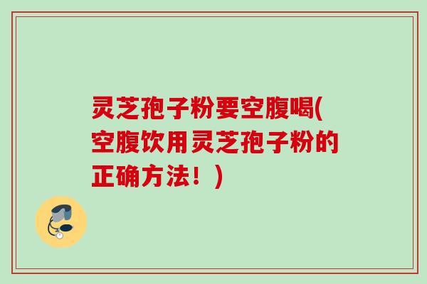 灵芝孢子粉要空腹喝(空腹饮用灵芝孢子粉的正确方法！)