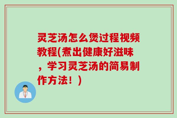 灵芝汤怎么煲过程视频教程(煮出健康好滋味，学习灵芝汤的简易制作方法！)