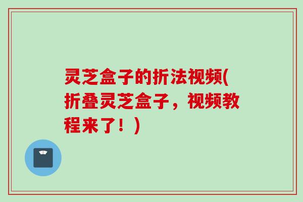 灵芝盒子的折法视频(折叠灵芝盒子，视频教程来了！)