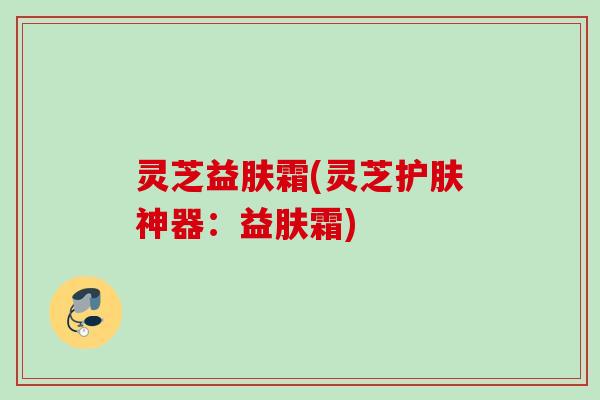 灵芝益肤霜(灵芝护肤神器：益肤霜)