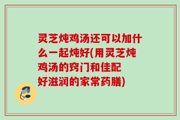 灵芝炖鸡汤还可以加什么一起炖好(用灵芝炖鸡汤的窍门和佳配  好滋润的家常药膳)
