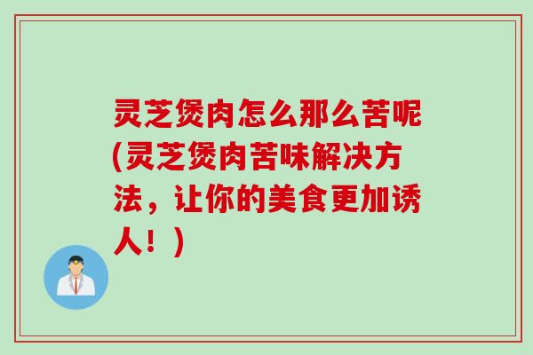 灵芝煲肉怎么那么苦呢(灵芝煲肉苦味解决方法，让你的美食更加诱人！)