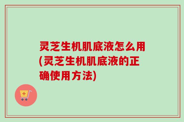 灵芝生机肌底液怎么用(灵芝生机肌底液的正确使用方法)