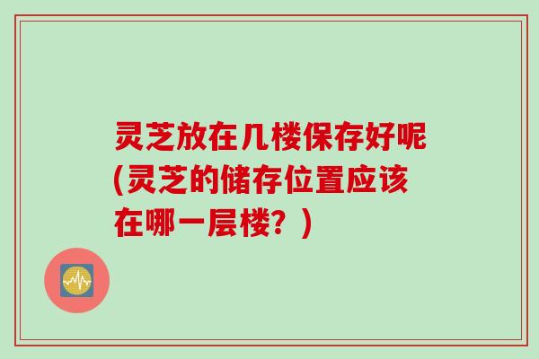 灵芝放在几楼保存好呢(灵芝的储存位置应该在哪一层楼？)