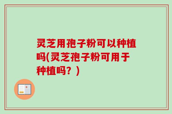灵芝用孢子粉可以种植吗(灵芝孢子粉可用于种植吗？)