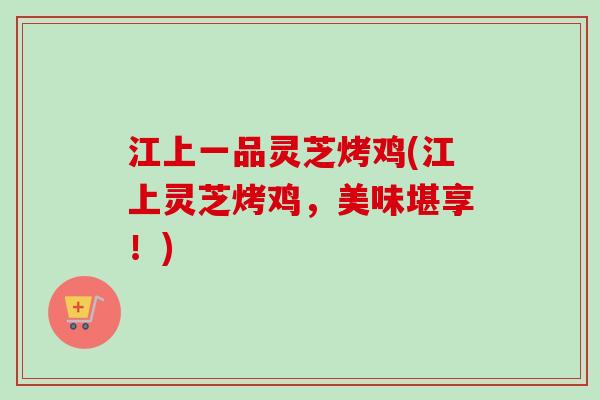 江上一品灵芝烤鸡(江上灵芝烤鸡，美味堪享！)