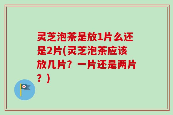 灵芝泡茶是放1片么还是2片(灵芝泡茶应该放几片？一片还是两片？)