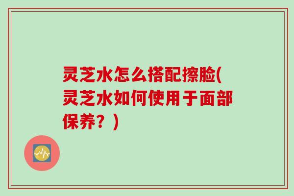 灵芝水怎么搭配擦脸(灵芝水如何使用于面部保养？)