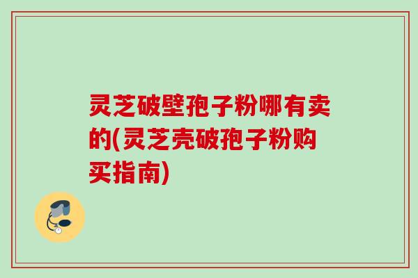 灵芝破壁孢子粉哪有卖的(灵芝壳破孢子粉购买指南)