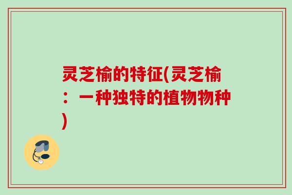 灵芝榆的特征(灵芝榆：一种独特的植物物种)