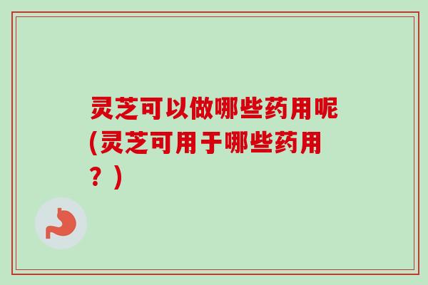 灵芝可以做哪些药用呢(灵芝可用于哪些药用？)