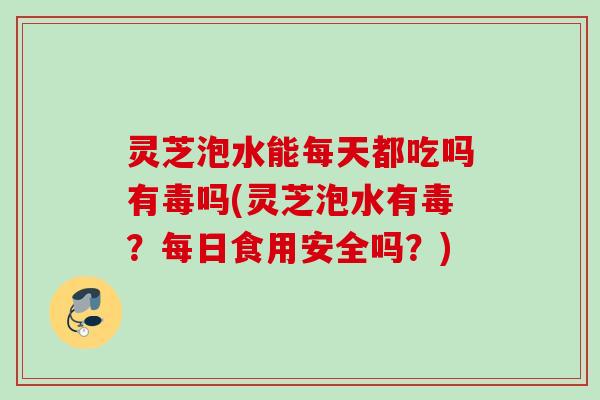 灵芝泡水能每天都吃吗有毒吗(灵芝泡水有毒？每日食用安全吗？)