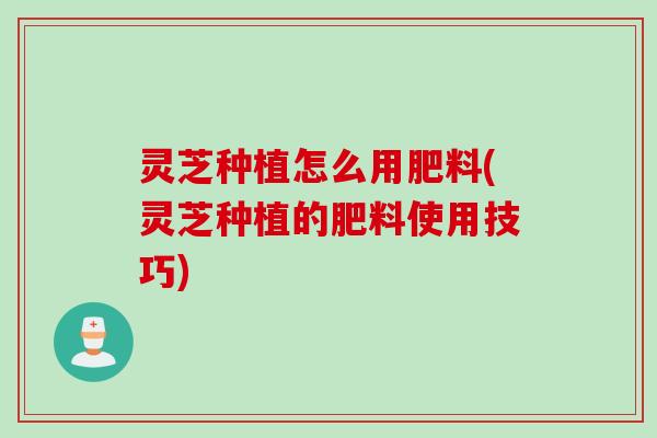 灵芝种植怎么用肥料(灵芝种植的肥料使用技巧)