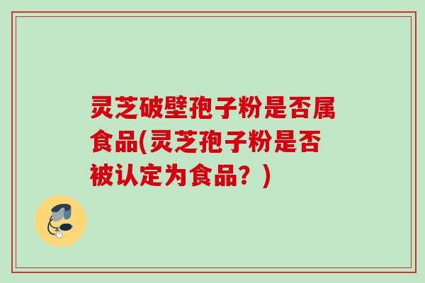 灵芝破壁孢子粉是否属食品(灵芝孢子粉是否被认定为食品？)