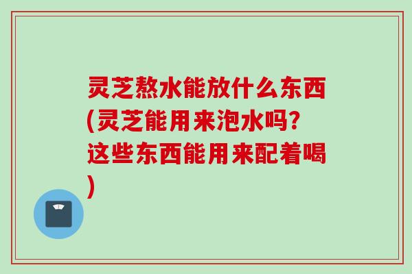 灵芝熬水能放什么东西(灵芝能用来泡水吗？这些东西能用来配着喝)