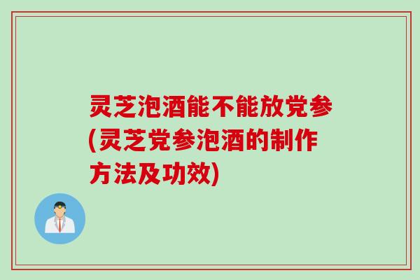 灵芝泡酒能不能放党参(灵芝党参泡酒的制作方法及功效)