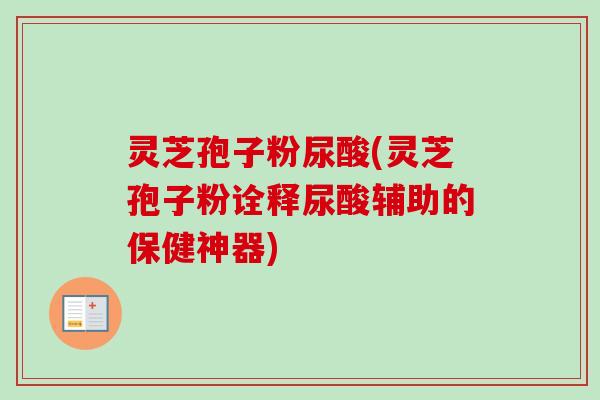灵芝孢子粉尿酸(灵芝孢子粉诠释尿酸辅助的保健神器)