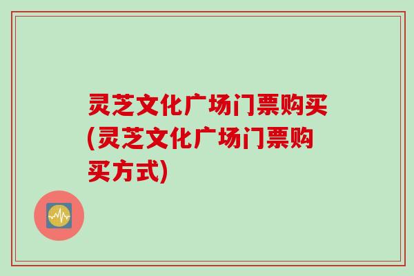 灵芝文化广场门票购买(灵芝文化广场门票购买方式)