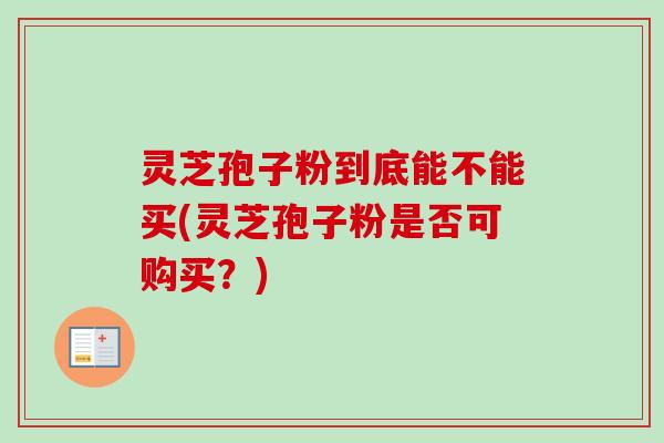 灵芝孢子粉到底能不能买(灵芝孢子粉是否可购买？)