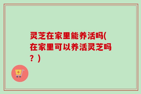 灵芝在家里能养活吗(在家里可以养活灵芝吗？)