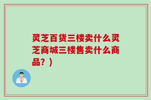 灵芝百货三楼卖什么灵芝商城三楼售卖什么商品？)