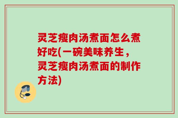 灵芝瘦肉汤煮面怎么煮好吃(一碗美味养生，灵芝瘦肉汤煮面的制作方法)
