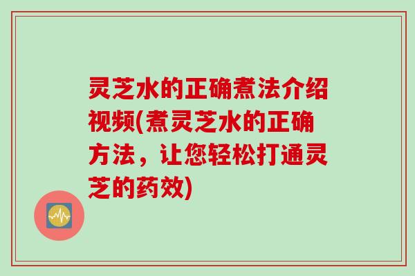 灵芝水的正确煮法介绍视频(煮灵芝水的正确方法，让您轻松打通灵芝的)