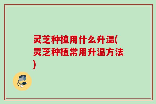 灵芝种植用什么升温(灵芝种植常用升温方法)