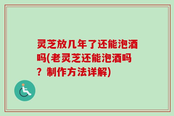 灵芝放几年了还能泡酒吗(老灵芝还能泡酒吗？制作方法详解)