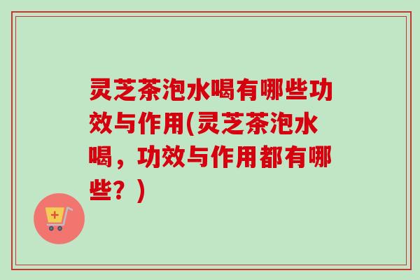 灵芝茶泡水喝有哪些功效与作用(灵芝茶泡水喝，功效与作用都有哪些？)