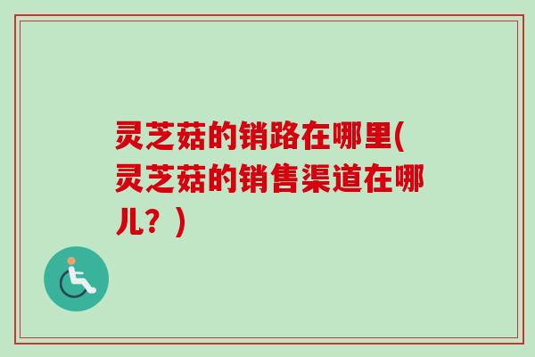 灵芝菇的销路在哪里(灵芝菇的销售渠道在哪儿？)
