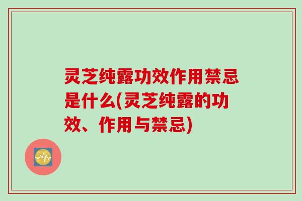 灵芝纯露功效作用禁忌是什么(灵芝纯露的功效、作用与禁忌)