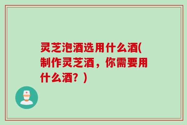 灵芝泡酒选用什么酒(制作灵芝酒，你需要用什么酒？)