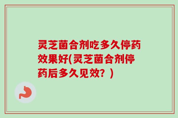 灵芝菌合剂吃多久停药效果好(灵芝菌合剂停药后多久见效？)