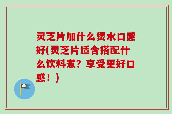 灵芝片加什么煲水口感好(灵芝片适合搭配什么饮料煮？享受更好口感！)