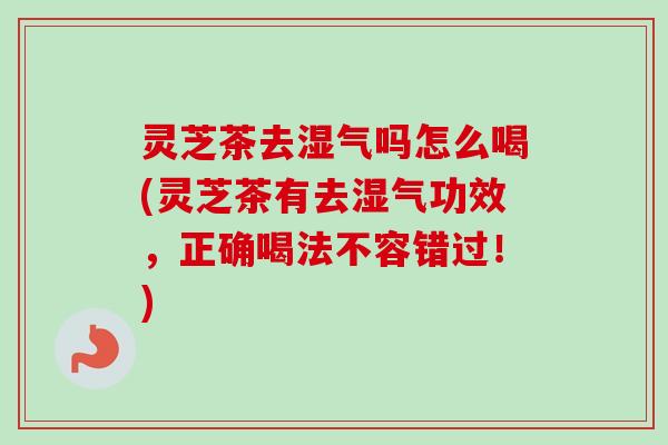 灵芝茶去湿气吗怎么喝(灵芝茶有去湿气功效，正确喝法不容错过！)