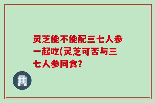 灵芝能不能配三七人参一起吃(灵芝可否与三七人参同食？