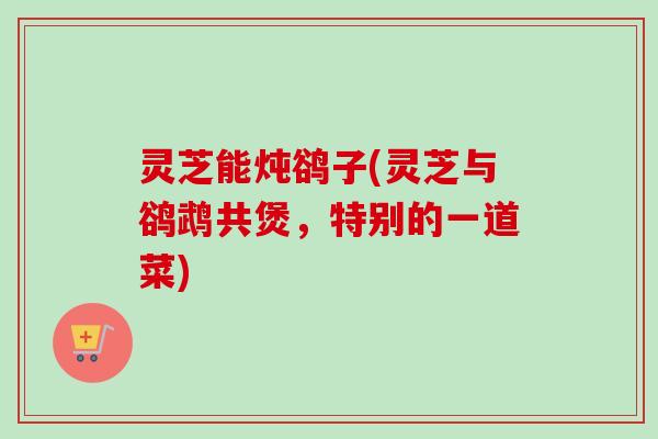 灵芝能炖鹆子(灵芝与鹆鹉共煲，特别的一道菜)